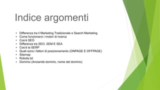 • Differenza tra il Marketing Tradizionale e Search Marketing
• Come funzionano i motori di ricerca
• Cos’è SEO
• Differenza tra SEO, SEM E SEA
• Cos’è la SERP
• Quali sono i fattori di posizionamento (ONPAGE E OFFPAGE)
• Sitemap
• Robots.txt
• Dominio (Anzianità dominio, nome del dominio)
Indice argomenti
 