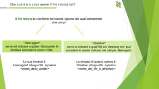 Il file robots.txt contiene dei record, ognuno dei quali comprende
due campi
"User-agent"
serve ad indicare a quale robot/spider le
direttive successive sono rivolte.
"Disallow"
serve a indicare a quali file e/o directory non può
accedere lo spider indicato nel campo User-agent.
La sua sintassi è:
User-agent <duepunti> <spazio>
<nome_dello_spider>
La sintassi di questo campo è:
Disallow <duepunti> <spazio>
<nome_del_file_o_directory>
Che cos’è e a cosa serve il file robots.txt?
 
