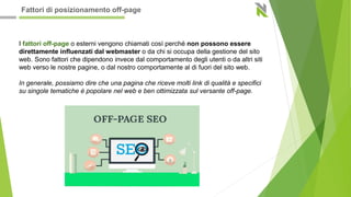 I fattori off-page o esterni vengono chiamati così perché non possono essere
direttamente influenzati dal webmaster o da chi si occupa della gestione del sito
web. Sono fattori che dipendono invece dal comportamento degli utenti o da altri siti
web verso le nostre pagine, o dal nostro comportamente al di fuori del sito web.
In generale, possiamo dire che una pagina che riceve molti link di qualità e specifici
su singole tematiche è popolare nel web e ben ottimizzata sul versante off-page.
Fattori di posizionamento off-page
 