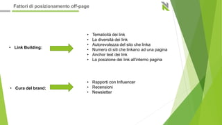 • Link Building:
• Tematicità dei link
• La diversità dei link
• Autorevolezza del sito che linka
• Numero di siti che linkano ad una pagina
• Anchor text dei link
• La posizione dei link all'interno pagina
• Cura del brand:
• Rapporti con Influencer
• Recensioni
• Newsletter
Fattori di posizionamento off-page
 