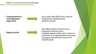 • Comportamento e
coinvolgimento
degli utenti
Sia a livello della SERP che a livello di
navigazione e partecipazione
all'interno del sito
• Segnali sociali
Altro fattore esterno che sta via via
acquisendo rilevanza sono i
cosiddetti segnali sociali cioè il numero di
condivisioni e di apprezzamenti ricevuti da
una pagina web all'interno dei più noti
contesti sociali
Fattori di posizionamento off-page
 
