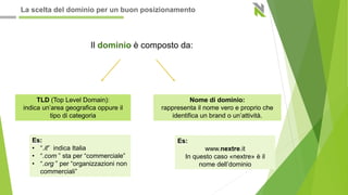Il dominio è composto da:
TLD (Top Level Domain):
indica un’area geografica oppure il
tipo di categoria
Nome di dominio:
rappresenta il nome vero e proprio che
identifica un brand o un’attività.
Es:
• “.it” indica Italia
• “.com ” sta per “commerciale”
• “.org ” per “organizzazioni non
commerciali”
Es:
www.nextre.it
In questo caso «nextre» è il
nome dell’dominio
La scelta del dominio per un buon posizionamento
 