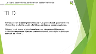 TLD
In linea generale si consiglia di utilizzare TLD geolocalizzati qualora si faccia
riferimento a prodotti e servizi offerti in un particolare mercato nazionale.
Nel caso in cui, invece, si intenda realizzare un sito web multilingua con
l’obiettivo di espandere il proprio business all’estero, si consiglia di optare per
l’utilizzo del “.com ”.
La scelta del dominio per un buon posizionamento
 