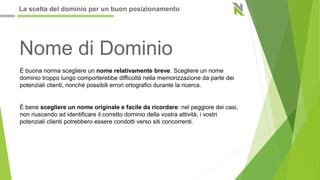 Nome di Dominio
È buona norma scegliere un nome relativamente breve. Scegliere un nome
dominio troppo lungo comporterebbe difficoltà nella memorizzazione da parte dei
potenziali clienti, nonché possibili errori ortografici durante la ricerca.
È bene scegliere un nome originale e facile da ricordare: nel peggiore dei casi,
non riuscendo ad identificare il corretto dominio della vostra attività, i vostri
potenziali clienti potrebbero essere condotti verso siti concorrenti.
La scelta del dominio per un buon posizionamento
 