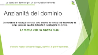 Anzianità del dominio
Questo fattore di ranking è conosciuto come anzianità del dominio ed è determinato dal
tempo trascorso a partire dalla data di registrazione del dominio.
Lo stesso vale in ambito SEO?
L’anziano è spesso considerato saggio, sapiente, di grande esperienza.
La scelta del dominio per un buon posizionamento
 