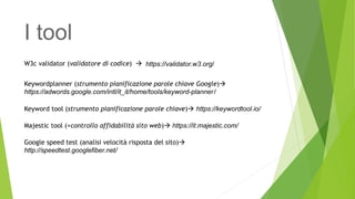 I tool
W3c validator (validatore di codice)  https://validator.w3.org/
Keywordplanner (strumento pianificazione parole chiave Google)
https://adwords.google.com/intl/it_it/home/tools/keyword-planner/
Keyword tool (strumento pianificazione parole chiave) https://keywordtool.io/
Majestic tool (+controllo affidabilità sito web) https://it.majestic.com/
Google speed test (analisi velocità risposta del sito)
http://speedtest.googlefiber.net/
 
