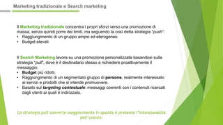 Il Marketing tradizionale concentra i propri sforzi verso una promozione di
massa, senza quindi porre dei limiti, ma seguendo la così detta strategia “push”:
• Raggiungimento di un gruppo ampio ed eterogeneo
• Budget elevati
Il Search Marketing lavora su una promozione personalizzata basandosi sulla
strategia “pull”, dove è il destinatario stesso a richiedere proattivamente il
messaggio:
• Budget più ridotti.
• Raggiungimento di un segmentato gruppo di persone, realmente interessato
ai servizi e prodotti che si intende promuovere.
• Basato sul targeting contestuale: messaggi coerenti con i contenuti ricercati
dagli utenti ai quali è indirizzato.
La strategia pull converte maggiormente in quanto è presente l’intenzionalità
dell’utente.
Marketing tradizionale e Search marketing
 