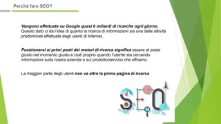 Vengono effettuate su Google quasi 6 miliardi di ricerche ogni giorno.
Questo dato ci dà l’idea di quanto la ricerca di informazioni sia una delle attività
predominati effettuate dagli utenti di Internet.
Posizionarsi ai primi posti dei motori di ricerca significa essere al posto
giusto nel momento giusto e cioè proprio quando l’utente sta cercando
informazioni sulla nostra azienda o sul prodotto/servizio che offriamo.
La maggior parte degli utenti non va oltre la prima pagina di ricerca
Perché fare SEO?
 