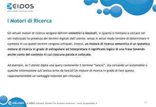 I Motori di Ricerca

Gli attuali motori di ricerca vengono definiti sintattici o lessicali, in quanto si limitano a cercare nei
siti indicizzati la presenza dei termini digitati dall’utente, senza in alcun modo tentare di determinare il
contesto in cui questi termini vengono utilizzati. Invece, un motore di ricerca semantico è un ipotetico
motore di ricerca in grado di estrapolare ed interpretare il significato logico di una frase tenendo
anche conto del contesto in cui ciascuna parola è collocata.


Ad esempio, se l’utente digita una query contenente il termine “lancia”, sta cercando un’automobile o
qualche informazione sull’antica arma da lancio? Un motore di ricerca in grado di fare questo
rappresenterebbe un vantaggio notevole per chiunque.




              © EIDOS software solution for business evolution | www.gruppoeidos.it                      10
 