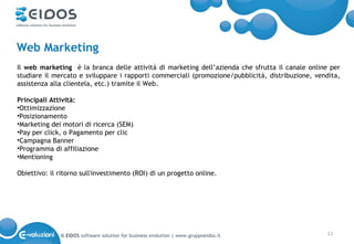Web Marketing
Il web marketing è la branca delle attività di marketing dell’azienda che sfrutta il canale online per
studiare il mercato e sviluppare i rapporti commerciali (promozione/pubblicità, distribuzione, vendita,
assistenza alla clientela, etc.) tramite il Web.

Principali Attività:
•Ottimizzazione
•Posizionamento
•Marketing dei motori di ricerca (SEM)
•Pay per click, o Pagamento per clic
•Campagna Banner
•Programma di affiliazione
•Mentioning

Obiettivo: il ritorno sull'investimento (ROI) di un progetto online.




              © EIDOS software solution for business evolution | www.gruppoeidos.it               11
 