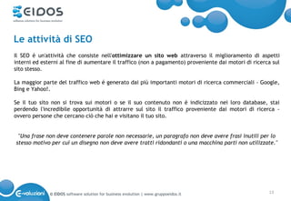 Le attività di SEO
Il SEO é un'attività che consiste nell'ottimizzare un sito web attraverso il miglioramento di aspetti
interni ed esterni al fine di aumentare il traffico (non a pagamento) proveniente dai motori di ricerca sul
sito stesso.

La maggior parte del traffico web é generato dai più importanti motori di ricerca commerciali - Google,
Bing e Yahoo!.

Se il tuo sito non si trova sui motori o se il suo contenuto non é indicizzato nei loro database, stai
perdendo l'incredibile opportunità di attrarre sul sito il traffico proveniente dai motori di ricerca -
ovvero persone che cercano ciò che hai e visitano il tuo sito.


 "Una frase non deve contenere parole non necessarie, un paragrafo non deve avere frasi inutili per lo
stesso motivo per cui un disegno non deve avere tratti ridondanti o una macchina parti non utilizzate."




              © EIDOS software solution for business evolution | www.gruppoeidos.it                   13
 