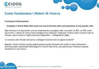 Come funzionano i Motori di ricerca

Crawling ed indicizzazione

  Immagina il World Wide Web come una rete di fermate della metropolitana di una grande città

Ogni fermata è un documento univoco (tipicamente una pagina web, ma anche un PDF, un JPG o altri
tipi di file). I motori di ricerca hanno bisogno di un modo per "esplorare" l'intera città e trovare tutte le
fermate, perciò usano il miglior percorso disponibile - i collegamenti (link).

"La struttura dei link del web serve a collegare insieme tutte le pagine esistenti“

Quando i motori trovano queste pagine passano quindi all'analisi del codice in esse contenuto e
archiviano parti selezionate delle pagine in enormi hard drive, per poterle poi richiamare quando
necessario in una ricerca.




              © EIDOS software solution for business evolution | www.gruppoeidos.it                       15
 