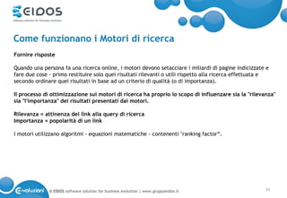 Come funzionano i Motori di ricerca
Fornire risposte

Quando una persona fa una ricerca online, i motori devono setacciare i miliardi di pagine indicizzate e
fare due cose - primo restituire solo quei risultati rilevanti o utili rispetto alla ricerca effettuata e
secondo ordinare quei risultati in base ad un criterio di qualità (o di importanza).

Il processo di ottimizzazione sui motori di ricerca ha proprio lo scopo di influenzare sia la "rilevanza"
sia "l'importanza" dei risultati presentati dai motori.

Rilevanza = attinenza del link alla query di ricerca
Importanza = popolarità di un link

I motori utilizzano algoritmi - equazioni matematiche - contenenti "ranking factor“.




              © EIDOS software solution for business evolution | www.gruppoeidos.it                    16
 