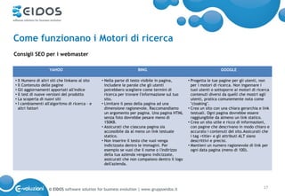 Come funzionano i Motori di ricerca
Consigli SEO per i webmaster

                    YAHOO                                           BING                                           GOOGLE

• Il Numero di altri siti che linkano al sito   • Nella parte di testo visibile in pagina,      • Progetta le tue pagine per gli utenti, non
• Il Contenuto delle pagine                       includere le parole che gli utenti              per i motori di ricerca. Non ingannare i
• Gli aggiornamenti apportati all'indice          potrebbero scegliere come termini di            tuoi utenti o sottoporre ai motori di ricerca
• Il test di nuove versioni del prodotto          ricerca per trovare l'informazione sul tuo      contenuti diversi da quelli che mostri agli
• La scoperta di nuovi siti                       sito.                                           utenti, pratica comunemente nota come
• I cambiamenti all'algoritmo di ricerca - e    • Limitare il peso della pagina ad una            "cloaking".
  altri fattori                                   dimensione ragionevole. Raccomandiamo         • Crea un sito con una chiara gerarchia e link
                                                  un argomento per pagina. Una pagina HTML        testuali. Ogni pagina dovrebbe essere
                                                  senza foto dovrebbe pesare meno di              raggiungibile da almeno un link statico.
                                                  150KB.                                        • Crea un sito utile e ricco di informazioni,
                                                • Assicurati che ciascuna pagina sia              con pagine che descrivano in modo chiaro e
                                                  accessibile da al meno un link testuale         accurato i contenuti del sito.Assicurati che
                                                  statico.                                        i tag <title> e gli attributi ALT siano
                                                • Non inserire il testo che vuoi venga            descrittivi e precisi.
                                                  indicizzato dentro le immagini. Per           • Mantieni un numero ragionevole di link per
                                                  esempio se vuoi che il nome o l'indirizzo       ogni data pagina (meno di 100).
                                                  della tua azienda vengano indicizzate,
                                                  assicurati che non compaiono dentro il logo
                                                  dell'azienda.




                   © EIDOS software solution for business evolution | www.gruppoeidos.it                                                   17
 
