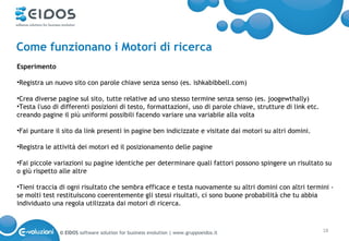Come funzionano i Motori di ricerca
Esperimento

•Registra un nuovo sito con parole chiave senza senso (es. ishkabibbell.com)

•Crea diverse pagine sul sito, tutte relative ad uno stesso termine senza senso (es. joogewthally)
•Testa l'uso di differenti posizioni di testo, formattazioni, uso di parole chiave, strutture di link etc.
creando pagine il più uniformi possibili facendo variare una variabile alla volta

•Fai puntare il sito da link presenti in pagine ben indicizzate e visitate dai motori su altri domini.

•Registra le attività dei motori ed il posizionamento delle pagine

•Fai piccole variazioni su pagine identiche per determinare quali fattori possono spingere un risultato su
o giù rispetto alle altre

•Tieni traccia di ogni risultato che sembra efficace e testa nuovamente su altri domini con altri termini -
se molti test restituiscono coerentemente gli stessi risultati, ci sono buone probabilità che tu abbia
individuato una regola utilizzata dai motori di ricerca.



               © EIDOS software solution for business evolution | www.gruppoeidos.it                         18
 