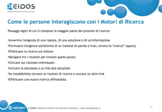 Come le persone interagiscono con i Motori di Ricerca
Passaggi logici di cui si compone la maggior parte dei processi di ricerca:

•Avvertire l'esigenza di una riposta, di una soluzione o di un'informazione
•Formulare l'esigenza sottoforma di un insieme di parole e frasi, ovvero la "ricerca“ (query)
•Effettuare la ricerca sul motore
•Navigare tra i risultati per trovare quello giusto
•Cliccare sul risultato individuato
•Cercare la soluzione o un link alla soluzione
•Se insoddisfatto tornare ai risultati di ricerca e cercare un altro link
•Effettuare una nuova ricerca affinandola.




               © EIDOS software solution for business evolution | www.gruppoeidos.it            19
 