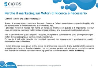 Perché il marketing sui Motori di Ricerca è necessario
L'effetto "Albero che cade nella foresta“

Se non c'é nessuno intorno a sentirne il rumore, é come se l'albero non esistesse - e questo si applica alla
perfezione anche ai motori di ricerca e al contenuto web.
I principali motori di ricerca non hanno un indicatore intrinseco di qualità o di importanza e nessun
modo per scoprire e rendere visibili fantastici pezzi di testo, arte o contenuti multimediali sul web.

Solo le persone hanno questa capacità - scoprire, interpretare, commentare e (cosa più importante per i
motori di ricerca) segnalare con link i migliori contenuti.
Per questo é del tutto naturale che i migliori contenuti non possano essere semplicemente creati -
devono essere fatti conoscere.

I motori di ricerca fanno già un ottimo lavoro nel promuovere contenuto di alta qualità sui siti popolari o
su pagine web che sono diventate popolari, ma non possono generare da soli questa popolarità - questa
é un'attività che richiede attività di marketing specifica su Internet (social media marketing).




              © EIDOS software solution for business evolution | www.gruppoeidos.it                    22
 