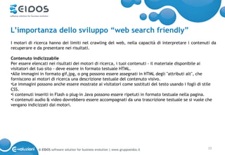 L’importanza dello sviluppo “web search friendly”
I motori di ricerca hanno dei limiti nel crawling del web, nella capacità di interpretare i contenuti da
recuperare e da presentare nei risultati.

Contenuto indicizzabile
Per essere elencati nei risultati dei motori di ricerca, i tuoi contenuti - il materiale disponibile ai
visitatori del tuo sito - deve essere in formato testuale HTML.
•Alle immagini in formato gif,jpg, o png possono essere assegnati in HTML degli "attributi alt", che
forniscono ai motori di ricerca una descrizione testuale del contenuto visivo.
•Le immagini possono anche essere mostrate ai visitatori come sostituti del testo usando i fogli di stile
CSS.
•I contenuti inseriti in Flash o plug-in Java possono essere ripetuti in formato testuale nella pagina.
•I contenuti audio & video dovrebbero essere accompagnati da una trascrizione testuale se si vuole che
vengano indicizzati dai motori.




              © EIDOS software solution for business evolution | www.gruppoeidos.it                   23
 