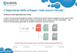 L’importanza dello sviluppo “web search friendly”
Struttura di link esplorabile dal crawler

I motori di ricerca hanno bisogno di vedere i contenuti per poter inserire le pagine nei loro enormi indici
basati su parole chiave. Hanno anche bisogno di accedere ad una struttura di link "esplorabile" - una
struttura che permetta agli spider di muoversi attraverso i percorsi del sito




              © EIDOS software solution for business evolution | www.gruppoeidos.it                    26
 