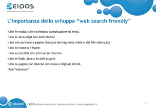 L’importanza dello sviluppo “web search friendly”
•Link in moduli che richiedono compilazione ed invio.
•Link in Javascript non analizzabile
•Link che puntano a pagine bloccate dai tag meta robot o dal file robots.txt
•Link in frame o I-frame
•Link accessibili solo attraverso ricerche
•Link in flash, java o in altri plug-in
•Link su pagine con diverse centinaia o migliaia di link
•Rel=”nofollow”




               © EIDOS software solution for business evolution | www.gruppoeidos.it   27
 