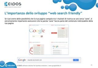 L’importanza dello sviluppo “web search friendly”
Se vuoi avere delle possibilità che la tua pagina compaia tra i risultati di ricerca se uno cerca "cane", è
estremamente importante assicurarsi che la parola "cane" faccia parte del contenuto indicizzabile della
tua pagina




              © EIDOS software solution for business evolution | www.gruppoeidos.it                     28
 