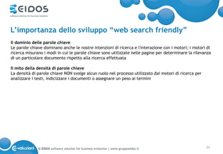 L’importanza dello sviluppo “web search friendly”
Il dominio delle parole chiave
Le parole chiave dominano anche le nostre intenzioni di ricerca e l'interazione con i motori; i motori di
ricerca misurano i modi in cui le parole chiave sono utilizzate nelle pagine per determinare la rilevanza
di un particolare documento rispetto alla ricerca effettuata

Il mito della densità di parole chiave
La densità di parole chiave NON svolge alcun ruolo nel processo utilizzato dai motori di ricerca per
analizzare i testi, indicizzare i documenti o assegnare un peso ai termini




              © EIDOS software solution for business evolution | www.gruppoeidos.it                    29
 
