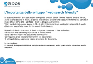 L’importanza dello sviluppo “web search friendly”
Se due documenti D1 e D2 contengono 1000 parole (l=1000) con un termine ripetuto 20 volte (tf=20),
allora un analizzatore di densità di parole chiave ti dirà che entrambi i documenti hanno una Densità di
Parole Chiave (DPC) DPC = 20/1000 = 0,020 (o 2%) per quel termine.
Valori identici si ottengono quanto tf=10 e l=500. Evidentemente un analizzatore di densità di parole
chiave non può definire quale dei documenti è più rilevante.

Un'analisi di densità o un tasso di densità di parole chiave non ci dice nulla circa:
•La distanza relativa tra le parole chiave in un documento
•Dove il termine ricorre nel documento (distribuzione)
•La frequenza di co-citazione tra i termini (co-occorrenza)
•Il principale tema, argomento e sotto-argomenti dei documenti.

La conclusione:
La densità delle parole chiave é indipendente dal contenuto, dalla qualità dalla semantica e dalla
rilevanza.




              © EIDOS software solution for business evolution | www.gruppoeidos.it                  30
 