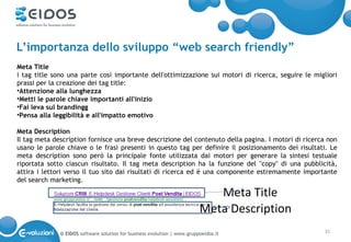 L’importanza dello sviluppo “web search friendly”
Meta Title
i tag title sono una parte cosi importante dell'ottimizzazione sui motori di ricerca, seguire le migliori
prassi per la creazione dei tag title:
•Attenzione alla lunghezza
•Metti le parole chiave importanti all'inizio
•Fai leva sul brandingg
•Pensa alla leggibilità e all'impatto emotivo

Meta Description
Il tag meta description fornisce una breve descrizione del contenuto della pagina. I motori di ricerca non
usano le parole chiave o le frasi presenti in questo tag per definire il posizionamento dei risultati. Le
meta description sono però la principale fonte utilizzata dai motori per generare la sintesi testuale
riportata sotto ciascun risultato. Il tag meta description ha la funzione del "copy" di una pubblicità,
attira i lettori verso il tuo sito dai risultati di ricerca ed é una componente estremamente importante
del search marketing.

                                                                             Meta Title
                                                                          Meta Description
              © EIDOS software solution for business evolution | www.gruppoeidos.it                  31
 