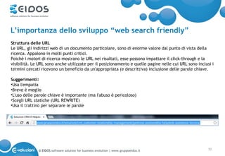 L’importanza dello sviluppo “web search friendly”
Struttura delle URL
Le URL, gli indirizzi web di un documento particolare, sono di enorme valore dal punto di vista della
ricerca. Appaiono in molti punti critici.
Poiché i motori di ricerca mostrano le URL nei risultati, esse possono impattare il click-through e la
visibilità. Le URL sono anche utilizzate per il posizionamento e quelle pagine nelle cui URL sono inclusi i
termini cercati ricevono un beneficio da un'appropriata (e descrittiva) inclusione delle parole chiave.

Suggerimenti:
•Usa l'empatia
•Breve è meglio
•L'uso delle parole chiave è importante (ma l'abuso è pericoloso)
•Scegli URL statiche (URL REWRITE)
•Usa il trattino per separare le parole




              © EIDOS software solution for business evolution | www.gruppoeidos.it                     32
 