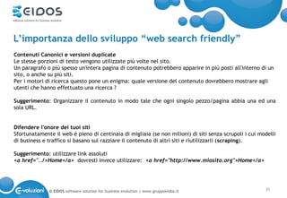 L’importanza dello sviluppo “web search friendly”
Contenuti Canonici e versioni duplicate
Le stesse porzioni di testo vengono utilizzate più volte nel sito.
Un paragrafo o più spesso un'intera pagina di contenuto potrebbero apparire in più posti all'interno di un
sito, o anche su più siti.
Per i motori di ricerca questo pone un enigma: quale versione del contenuto dovrebbero mostrare agli
utenti che hanno effettuato una ricerca ?

Suggerimento: Organizzare il contenuto in modo tale che ogni singolo pezzo/pagina abbia una ed una
sola URL.


Difendere l'onore dei tuoi siti
Sfortunatamente il web é pieno di centinaia di migliaia (se non milioni) di siti senza scrupoli i cui modelli
di business e traffico si basano sul razziare il contenuto di altri siti e riutilizzarli (scraping).

Suggerimento: utilizzare link assoluti
<a href="../>Home</a> dovresti invece utilizzare: <a href="http://www.miosito.org">Home</a>




              © EIDOS software solution for business evolution | www.gruppoeidos.it                     33
 