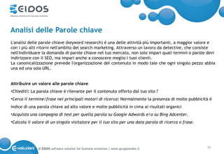 Analisi delle Parole chiave
L'analisi delle parole chiave (keyword research) é una delle attività più importanti, a maggior valore e
con i più alti ritorni nell'ambito del search marketing. Attraverso un lavoro da detective, che consiste
nell'individuare la domanda di parole chiave nel tuo mercato, non solo impari quali termini o parole devi
indirizzare con il SEO, ma impari anche a conoscere meglio i tuoi clienti.
La canonicalizzazione prevede l'organizzazione del contenuto in modo tale che ogni singolo pezzo abbia
una ed una sola URL.


Attribuire un valore alle parole chiave
•Chiediti: La parola chiave é rilevante per il contenuto offerto dal tuo sito ?
•Cerca il termine/frase nei principali motori di ricerca: Normalmente la presenza di molte pubblicità é
indice di una parola chiave ad alto valore e molte pubblicità in cima ai risultati organici
•Acquista una campagna di test per quella parola su Google Adwords e/o su Bing Adcenter.
•Calcola il valore di un singolo visitatore per il tuo sito per una data parola di ricerca o frase.




              © EIDOS software solution for business evolution | www.gruppoeidos.it                   34
 
