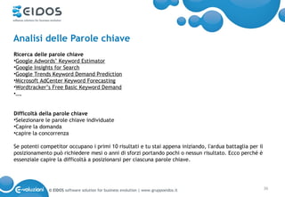 Analisi delle Parole chiave
Ricerca delle parole chiave
•Google Adwords’ Keyword Estimator
•Google Insights for Search
•Google Trends Keyword Demand Prediction
•Microsoft AdCenter Keyword Forecasting
•Wordtracker’s Free Basic Keyword Demand
•….


Difficoltà della parole chiave
•Selezionare le parole chiave individuate
•Capire la domanda
•capire la concorrenza

Se potenti competitor occupano i primi 10 risultati e tu stai appena iniziando, l'ardua battaglia per il
posizionamento può richiedere mesi o anni di sforzi portando pochi o nessun risultato. Ecco perché è
essenziale capire la difficoltà a posizionarsi per ciascuna parole chiave.




              © EIDOS software solution for business evolution | www.gruppoeidos.it                        36
 