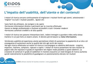 L’impatto dell’usabilità, dell’utente e dei contenuti
I motori di ricerca cercano continuamente di migliorare i risultati forniti agli utenti, selezionando i
"migliori" tra tutti i risultati possibili.. Questi siti:

•sono facili da utilizzare, da navigare e da capire
•forniscono informazioni dirette e pertinenti per le ricerche effettuate
•hanno un design professionale e risultano accessibili a tutti i browser moderni
•forniscono contenuti credibili e di alta qualità

I motori di ricerca non possono interpretare testi, vedere immagini o guardare video nella stessa
maniera in cui può farlo un essere umano. Si devono perciò basare su meta informazioni.

•Un'elevata usabilità ed esperienza utente permettono infatti di aumentare la popolarità di un sito e di
conseguenza di aumentare anche la qualità del sito agli occhi dei motori.
•Ad ogni ricerca effettuata sui motori di ricerca si accompagna un obiettivo dell'utente - scoprire,
imparare, risolvere, comprare, riparare o capire. I motori di ricerca presentano nei loro risultati le
pagine web che reputano in grado di rispondere nel miglior modo possibile a questi obiettivi. La
creazione di contenuti in grado di soddisfare in maniera esaustiva un reale bisogno di ricerca aumenta
quindi notevolmente le possibilità di guadagnare un posizionamento elevato nei risultati



              © EIDOS software solution for business evolution | www.gruppoeidos.it                       37
 