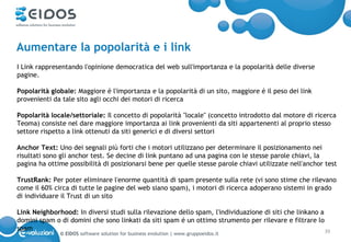 Aumentare la popolarità e i link
I Link rappresentando l'opinione democratica del web sull'importanza e la popolarità delle diverse
pagine.

Popolarità globale: Maggiore é l'importanza e la popolarità di un sito, maggiore é il peso dei link
provenienti da tale sito agli occhi dei motori di ricerca

Popolarità locale/settoriale: Il concetto di popolarità "locale" (concetto introdotto dal motore di ricerca
Teoma) consiste nel dare maggiore importanza ai link provenienti da siti appartenenti al proprio stesso
settore rispetto a link ottenuti da siti generici e di diversi settori

Anchor Text: Uno dei segnali più forti che i motori utilizzano per determinare il posizionamento nei
risultati sono gli anchor test. Se decine di link puntano ad una pagina con le stesse parole chiavi, la
pagina ha ottime possibilità di posizionarsi bene per quelle stesse parole chiavi utilizzate nell'anchor test

TrustRank: Per poter eliminare l'enorme quantità di spam presente sulla rete (vi sono stime che rilevano
come il 60% circa di tutte le pagine del web siano spam), i motori di ricerca adoperano sistemi in grado
di individuare il Trust di un sito

Link Neighborhood: In diversi studi sulla rilevazione dello spam, l'individuazione di siti che linkano a
domini spam o di domini che sono linkati da siti spam é un ottimo strumento per rilevare e filtrare lo
spam                                                                                                     39
              © EIDOS software solution for business evolution | www.gruppoeidos.it
 