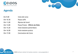 Agenda

0re 9.00             Inizio del corso
Ore 10.30            Pausa caffè
Ore 11,00            Ripresa dei lavori
Ore 13,00            Pausa Pranzo – Offerto da Eidos
Ore 14,30            Inizio Sessione pomeridiana
Ore 16.00            Inizio sessione pratica
Ore 17.00            Conclusione del Corso




            © EIDOS software solution for business evolution | www.gruppoeidos.it   4
 