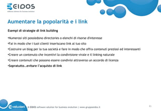 Aumentare la popolarità e i link
Esempi di strategie di link building

•Numerosi siti possiedono directories o elenchi di risorse d'interesse
•Fai in modo che i tuoi clienti inseriscano link al tuo sito
•Costruire un blog per la tua società e fare in modo che offra contenuti preziosi ed interessanti
•Creare un contenuto che incentivi la condivisione virale e il linking naturale
•Creare contenuti che possono essere condivisi attraverso un accordo di licenza
•Sopratutto…evitare l’acquisto di link




               © EIDOS software solution for business evolution | www.gruppoeidos.it                41
 