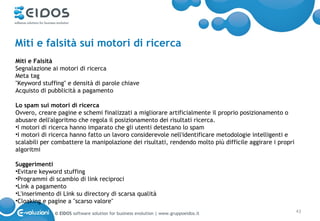 Miti e falsità sui motori di ricerca
Miti e Falsità
Segnalazione ai motori di ricerca
Meta tag
"Keyword stuffing" e densità di parole chiave
Acquisto di pubblicità a pagamento

Lo spam sui motori di ricerca
Ovvero, creare pagine e schemi finalizzati a migliorare artificialmente il proprio posizionamento o
abusare dell'algoritmo che regola il posizionamento dei risultati ricerca.
•I motori di ricerca hanno imparato che gli utenti detestano lo spam
•I motori di ricerca hanno fatto un lavoro considerevole nell'identificare metodologie intelligenti e
scalabili per combattere la manipolazione dei risultati, rendendo molto più difficile aggirare i propri
algoritmi

Suggerimenti
•Evitare keyword stuffing
•Programmi di scambio di link reciproci
•Link a pagamento
•L'inserimento di Link su directory di scarsa qualità
•Cloaking e pagine a "scarso valore"
              © EIDOS software solution for business evolution | www.gruppoeidos.it                       43
 