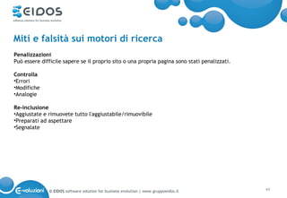 Miti e falsità sui motori di ricerca
Penalizzazioni
Può essere difficile sapere se il proprio sito o una propria pagina sono stati penalizzati.

Controlla
•Errori
•Modifiche
•Analogie

Re-inclusione
•Aggiustate e rimuovete tutto l'aggiustabile/rimuovibile
•Preparati ad aspettare
•Segnalate




              © EIDOS software solution for business evolution | www.gruppoeidos.it           44
 
