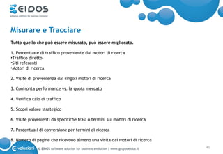Misurare e Tracciare
Tutto quello che può essere misurato, può essere migliorato.

1. Percentuale di traffico proveniente dai motori di ricerca
•Traffico diretto
•Siti referenti
•Motori di ricerca

2. Visite di provenienza dai singoli motori di ricerca

3. Confronta performance vs. la quota mercato

4. Verifica calo di traffico

5. Scopri valore strategico

6. Visite provenienti da specifiche frasi o termini sui motori di ricerca

7. Percentuali di conversione per termini di ricerca

8. Numero di pagine che ricevono almeno una visita dai motori di ricerca
               © EIDOS software solution for business evolution | www.gruppoeidos.it   45
 