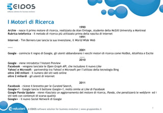 I Motori di Ricerca
                                                            1990
Archie – nasce il primo motore di ricerca, realizzato da Alan Emtage, studente della McGill University a Montreal
Rubrica telefonica – il metodo di ricerca più utilizzato prima della nascita di internet
                                                            1991
Internet – Tim Berners-Lee lancia la sua invenzione, il World Wide Web

…….
                                                          2001
Google – comincia il regno di Google, gli utenti abbandonano i vecchi motori di ricerca come HotBot, AltaVista e Excite
                                                          …….
                                                          2010
Google – viene introdotta l’Instant Preview
Facebook – vengono lanciate le Open Graph API, che includono il nuovo Like
Yahoo! e Microsoft – partnership tra Yahoo! e Microsoft per l’utilizzo della tecnologia Bing
oltre 240 milioni – il numero dei siti web online
oltre 2 miliardi – gli utenti di internet
 
                                                          2011
Facebook – riceve il brevetto per le Curated Search,
Google+1 – Google lancia il bottone Google+1, molto simile al Like di Facebook
Google Panda Update – viene rilasciato un aggiornamento del motore di ricerca, Panda, che penalizzerà le webfarm ed i
siti web con contenuti di scarsa qualità
Google+ – il nuovo Social Network di Google


                © EIDOS software solution for business evolution | www.gruppoeidos.it                               7
 