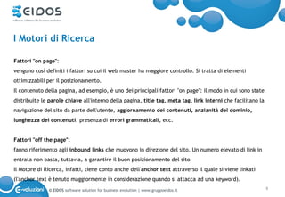 I Motori di Ricerca

Fattori "on page":
vengono così definiti i fattori su cui il web master ha maggiore controllo. Si tratta di elementi
ottimizzabili per il posizionamento.
Il contenuto della pagina, ad esempio, è uno dei principali fattori "on page": il modo in cui sono state
distribuite le parole chiave all'interno della pagina, title tag, meta tag, link interni che facilitano la
navigazione del sito da parte dell'utente, aggiornamento dei contenuti, anzianità del dominio,
lunghezza dei contenuti, presenza di errori grammaticali, ecc.


Fattori "off the page":
fanno riferimento agli inbound links che muovono in direzione del sito. Un numero elevato di link in
entrata non basta, tuttavia, a garantire il buon posizionamento del sito.
Il Motore di Ricerca, infatti, tiene conto anche dell'anchor text attraverso il quale si viene linkati
(l'anchor text è tenuto maggiormente in considerazione quando si attacca ad una keyword).
              © EIDOS software solution for business evolution | www.gruppoeidos.it                          8
 