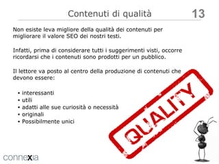 SEO CONTENT EDITING Contenuti di qualità interessanti  utili  adatti alle sue curiosità o necessità originali Possibilmente unici Non esiste leva migliore della qualità dei contenuti per migliorare il valore SEO dei nostri testi. Infatti, prima di considerare tutti i suggerimenti visti, occorre ricordarsi che i contenuti sono prodotti per un pubblico. Il lettore va posto al centro della produzione di contenuti che devono essere: 