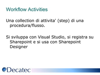 Workflow Activities Una collection di attivita' (step) di una procedura/flusso. Si sviluppa con Visual Studio, si registra su Sharepoint e si usa con Sharepoint Designer