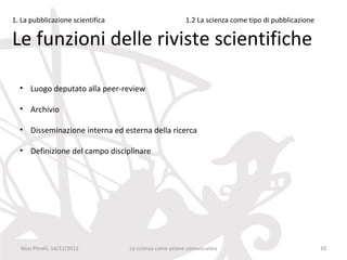 1. La pubblicazione scientifica                         1.2 La scienza come tipo di pubblicazione

Le funzioni delle riviste scientifiche

  • Luogo deputato alla peer-review

  • Archivio

  • Disseminazione interna ed esterna della ricerca

  • Definizione del campo disciplinare




  Nico Pitrelli, 14/12/2012       La scienza come azione comunicativa                               10
 