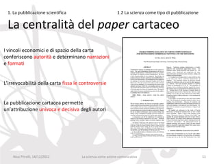 1. La pubblicazione scientifica                            1.2 La scienza come tipo di pubblicazione

 La centralità del paper cartaceo
I vincoli economici e di spazio della carta
conferiscono autorità e determinano narrazioni
e formati


L’irrevocabilità della carta fissa le controversie


La pubblicazione cartacea permette
un’attribuzione univoca e decisiva degli autori




    Nico Pitrelli, 14/12/2012         La scienza come azione comunicativa                               11
 