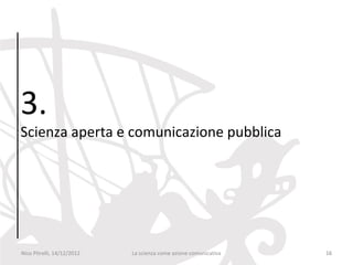 3.
Scienza aperta e comunicazione pubblica




Nico Pitrelli, 14/12/2012   La scienza come azione comunicativa   16
 