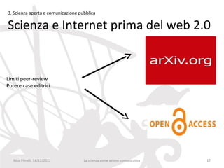 3. Scienza aperta e comunicazione pubblica

Scienza e Internet prima del web 2.0


Limiti peer-review
Potere case editrici




   Nico Pitrelli, 14/12/2012        La scienza come azione comunicativa   17
 