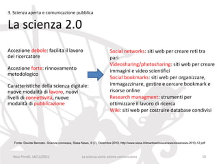 3. Scienza aperta e comunicazione pubblica

La scienza 2.0
Accezione debole: facilita il lavoro                                  Social networks: siti web per creare reti tra
del ricercatore                                                       pari
                                                                      Videosharing/photosharing: siti web per creare
Accezione forte: rinnovamento                                         immagini e video scientifici
metodologico
                                                                      Social bookmarks: siti web per organizzare,
Caratteristiche della scienza digitale:                               immagazzinare, gestire e cercare bookmark e
nuove modalità di lavoro, nuovi                                       risorse online
livelli di connettività, nuove                                        Research managment: strumenti per
modalità di pubblicazione                                             ottimizzare il lavoro di ricerca
                                                                      Wiki: siti web per costruire database condivisi




   Fonte: Davide Bennato, Scienza connessa, Sissa News, 9 (2), Dicembre 2010, http://www.sissa.it/download/sissanews/sissanews-2010-12.pdf



  Nico Pitrelli, 14/12/2012                       La scienza come azione comunicativa                                                  19
 