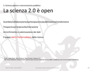 3. Scienza aperta e comunicazione pubblica

La scienza 2.0 è open
Scambio/collaborazione/partecipazione/pubblicazione/condivisione

Trasparenza/reciprocità/interazione

Arricchimento e valorizzazione dei dati

Il paper non è l’unico vettore della ricerca




Fonte: Julien Sicot, Open Science, Open Access, Science 2.0,
http://www.slideshare.net/jsicot/open-science-open-access-science20-de-nouvelles-modalits-pour-la-communication-scientifique




  Nico Pitrelli, 14/12/2012                         La scienza come azione comunicativa                                        20
 