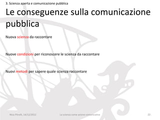 3. Scienza aperta e comunicazione pubblica

Le conseguenze sulla comunicazione
pubblica
Nuova scienza da raccontare



Nuove condizioni per riconoscere le scienza da raccontare



Nuovi metodi per sapere quale scienza raccontare




  Nico Pitrelli, 14/12/2012         La scienza come azione comunicativa   22
 